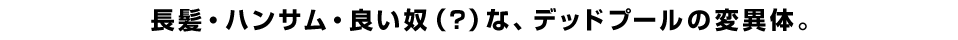 長髪・ハンサム・良い奴（？）な、デッドプールの変異体。