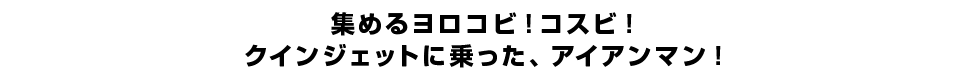 集めるヨロコビ！コスビ！クインジェットに乗った、アイアンマン！