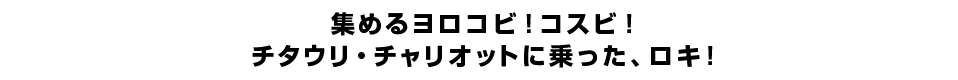 集めるヨロコビ！コスビ！チタウリ・チャリオットに乗った、ロキ！