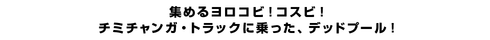 集めるヨロコビ！コスビ！チミチャンガ・トラックに乗った、デッドプール！