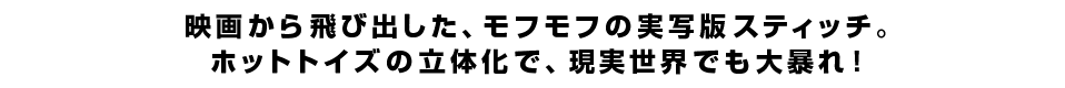 映画から飛び出した、モフモフの実写版スティッチ。ホットトイズの立体化で、現実世界でも大暴れ！