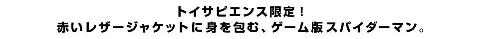 トイサピエンス限定！
赤いレザージャケットに身を包む、ゲーム版スパイダーマン。