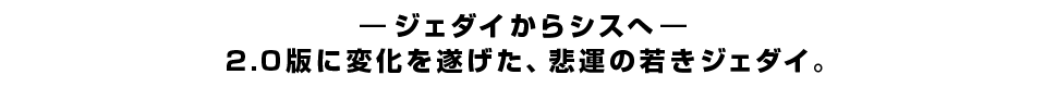 ―ジェダイからシスへ―2.0版に変化を遂げた、悲運の若きジェダイ。