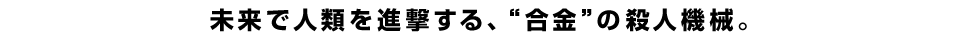 未来で人類を進撃する、”合金”の殺人機械。